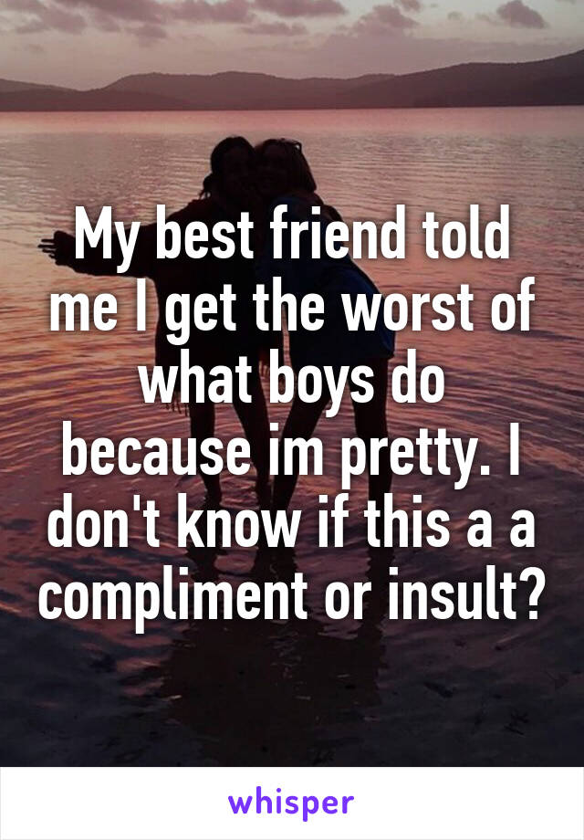 My best friend told me I get the worst of what boys do because im pretty. I don't know if this a a compliment or insult?