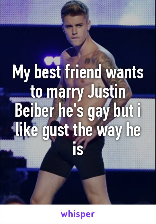 My best friend wants to marry Justin Beiber he's gay but i like gust the way he is