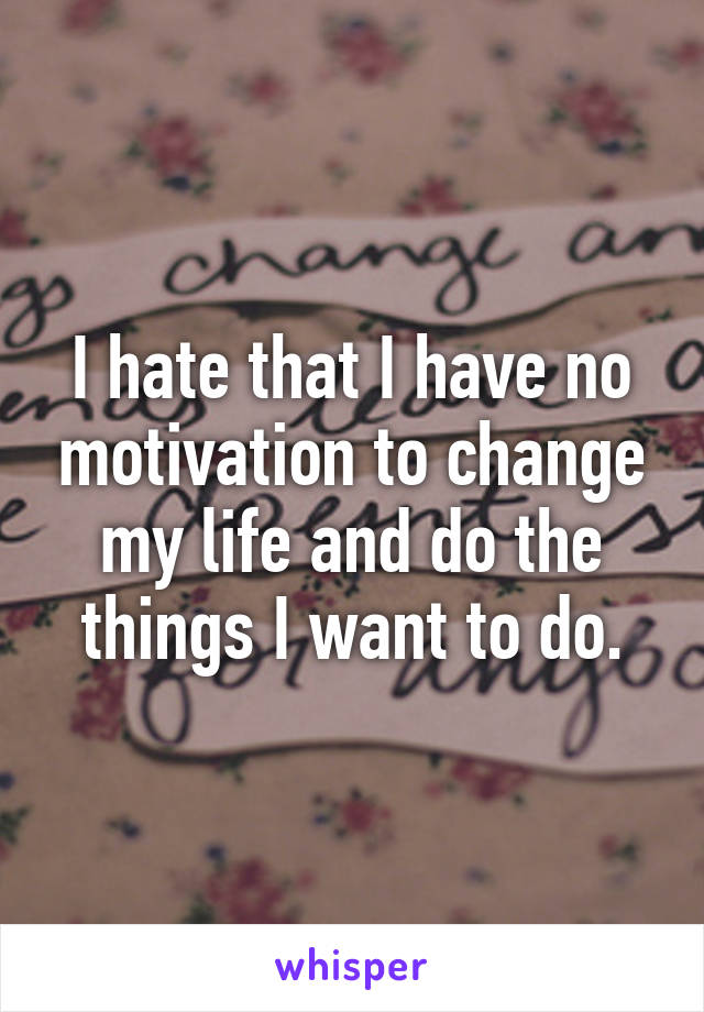 I hate that I have no motivation to change my life and do the things I want to do.