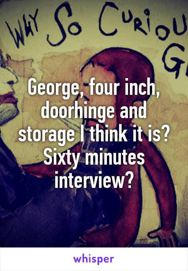 George, four inch, doorhinge and storage I think it is? Sixty minutes interview?