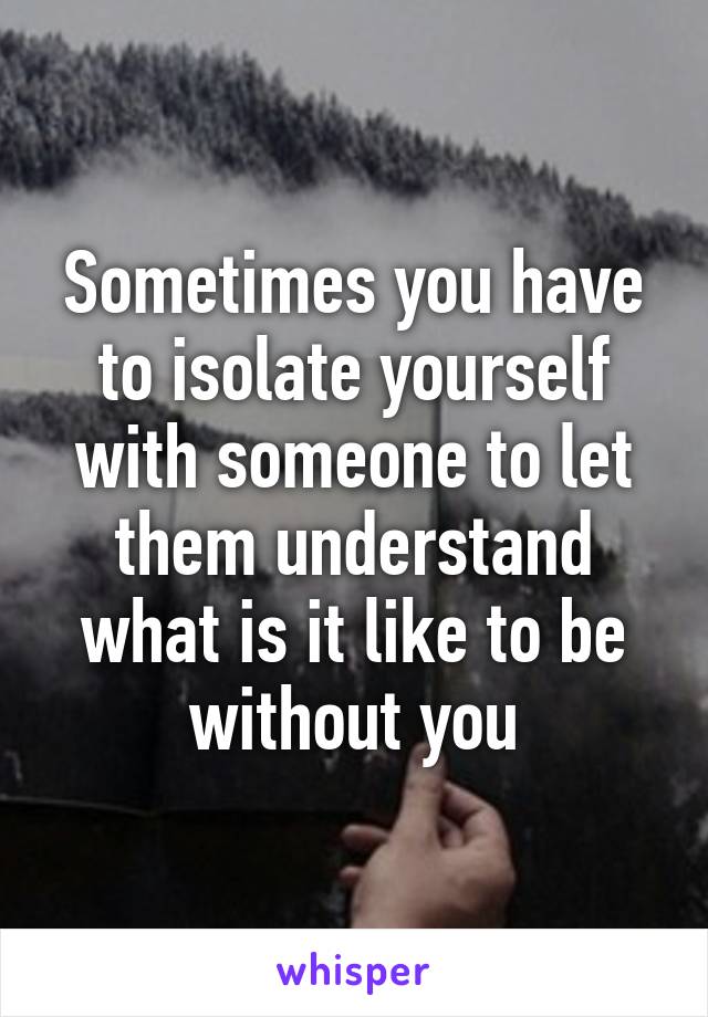 Sometimes you have to isolate yourself with someone to let them understand what is it like to be without you