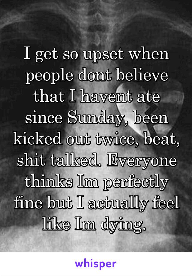 I get so upset when people dont believe that I havent ate since Sunday, been kicked out twice, beat, shit talked. Everyone thinks Im perfectly fine but I actually feel like Im dying. 