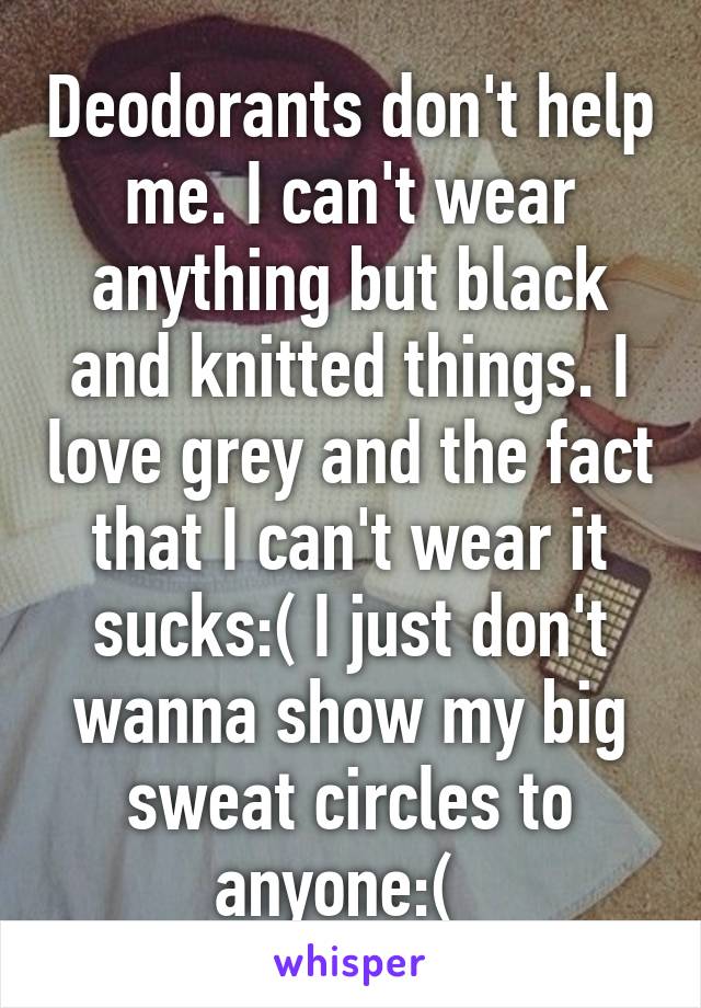 Deodorants don't help me. I can't wear anything but black and knitted things. I love grey and the fact that I can't wear it sucks:( I just don't wanna show my big sweat circles to anyone:(  