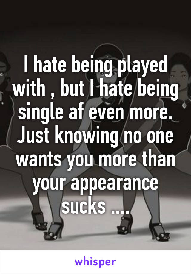 I hate being played with , but I hate being single af even more. Just knowing no one wants you more than your appearance sucks ....