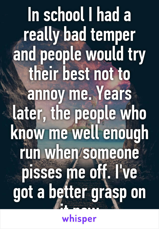 In school I had a really bad temper and people would try their best not to annoy me. Years later, the people who know me well enough run when someone pisses me off. I've got a better grasp on it now