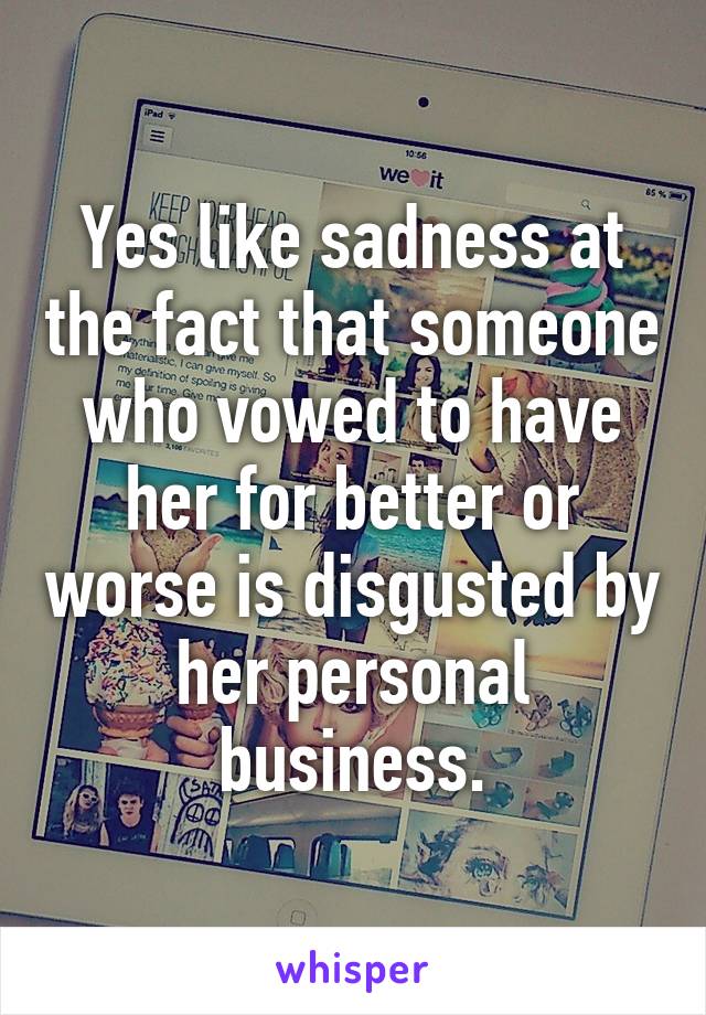 Yes like sadness at the fact that someone who vowed to have her for better or worse is disgusted by her personal business.