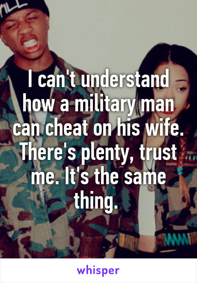 I can't understand how a military man can cheat on his wife. There's plenty, trust me. It's the same thing. 