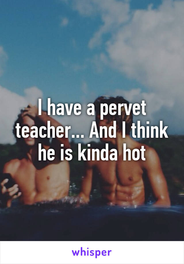 I have a pervet teacher... And I think he is kinda hot