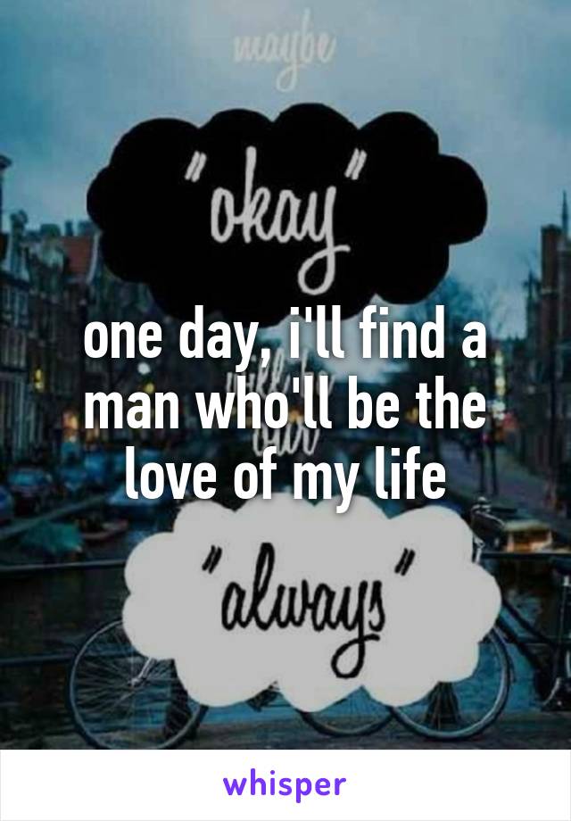 one day, i'll find a man who'll be the love of my life