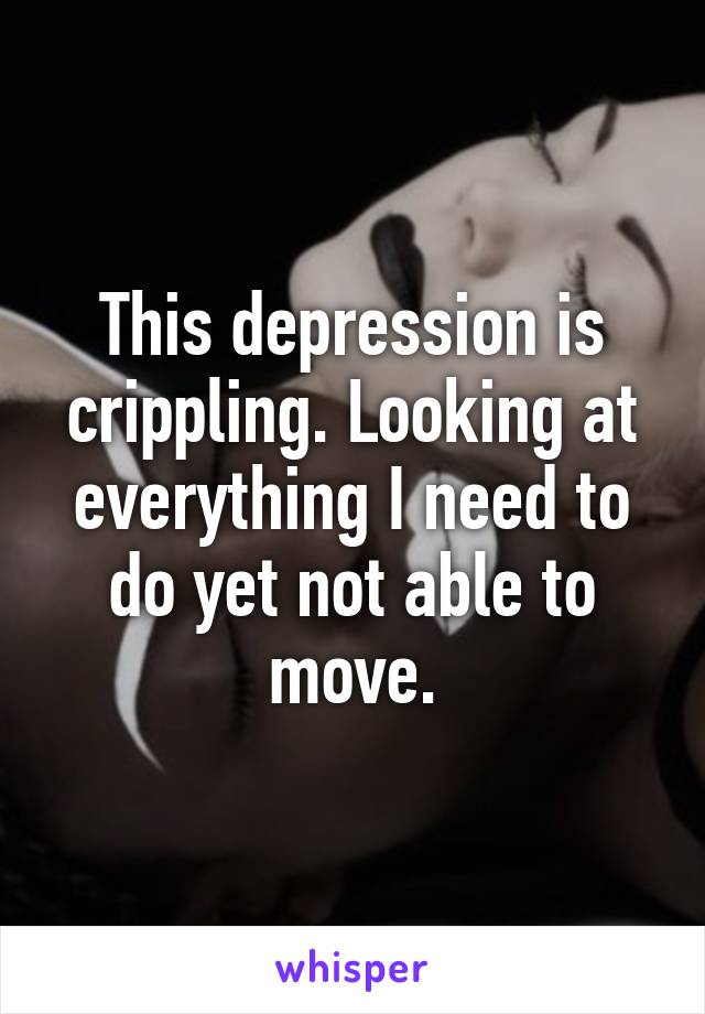 This depression is crippling. Looking at everything I need to do yet not able to move.