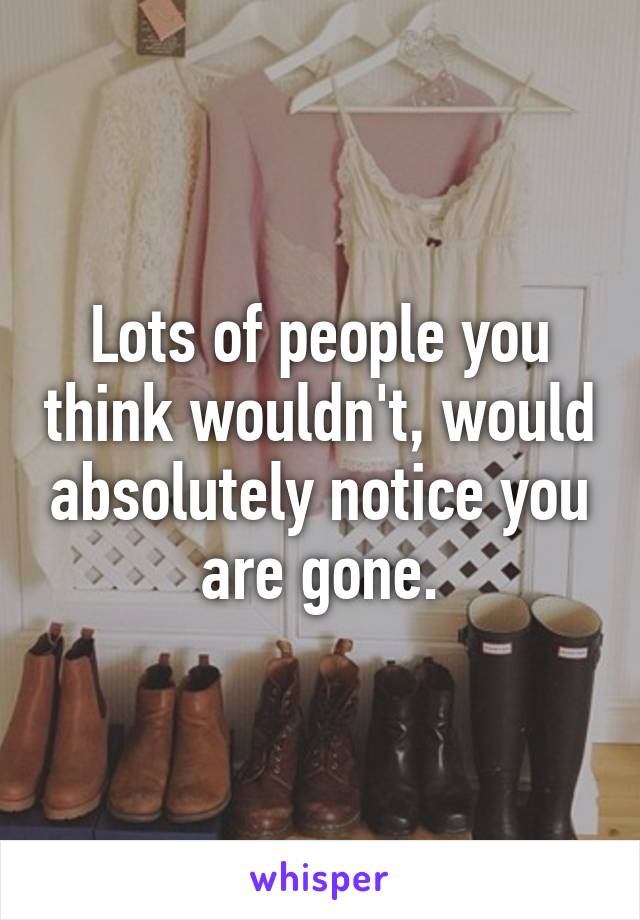 Lots of people you think wouldn't, would absolutely notice you are gone.