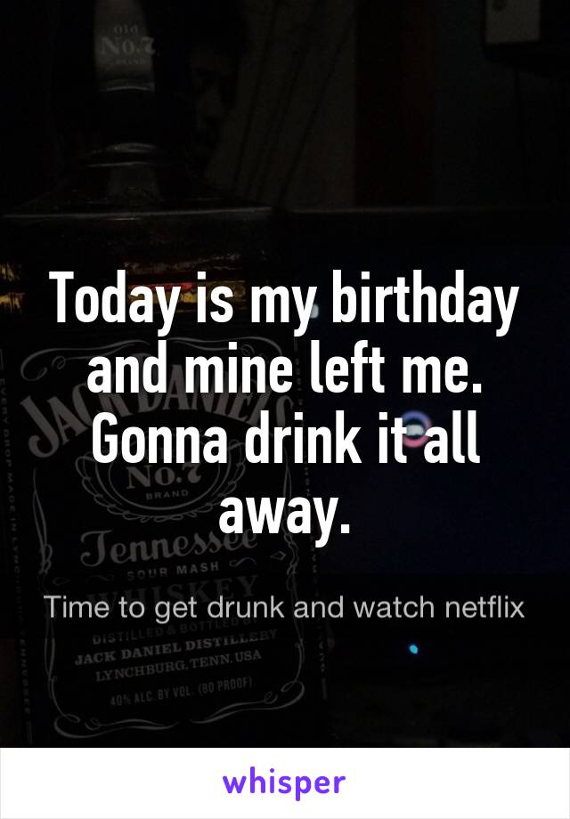 Today is my birthday and mine left me. Gonna drink it all away.