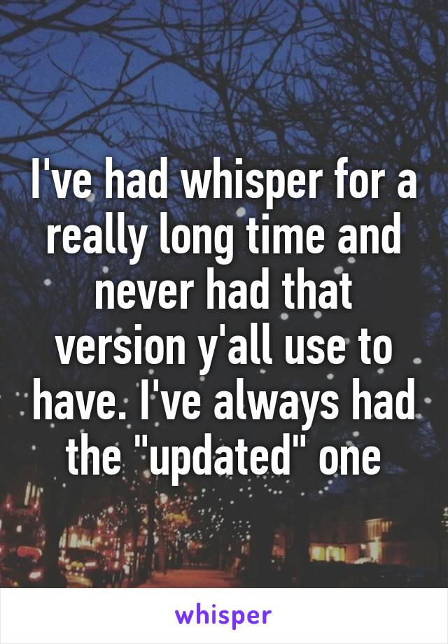 I've had whisper for a really long time and never had that version y'all use to have. I've always had the "updated" one