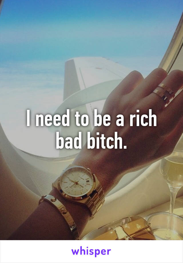 I need to be a rich bad bitch.