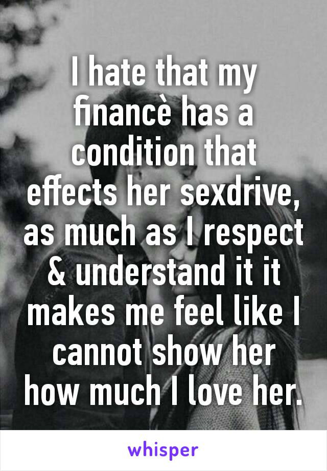 I hate that my financè has a condition that effects her sexdrive, as much as I respect & understand it it makes me feel like I cannot show her how much I love her.