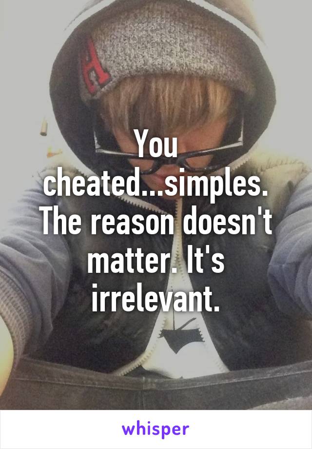 You cheated...simples. The reason doesn't matter. It's irrelevant.