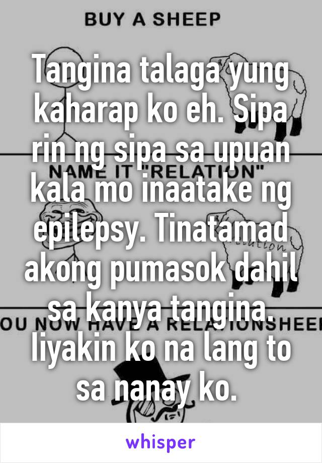 Tangina talaga yung kaharap ko eh. Sipa rin ng sipa sa upuan kala mo inaatake ng epilepsy. Tinatamad akong pumasok dahil sa kanya tangina. Iiyakin ko na lang to sa nanay ko. 