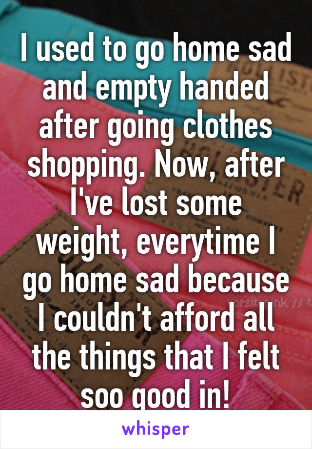 I used to go home sad and empty handed after going clothes shopping. Now, after I've lost some weight, everytime I go home sad because I couldn't afford all the things that I felt soo good in!