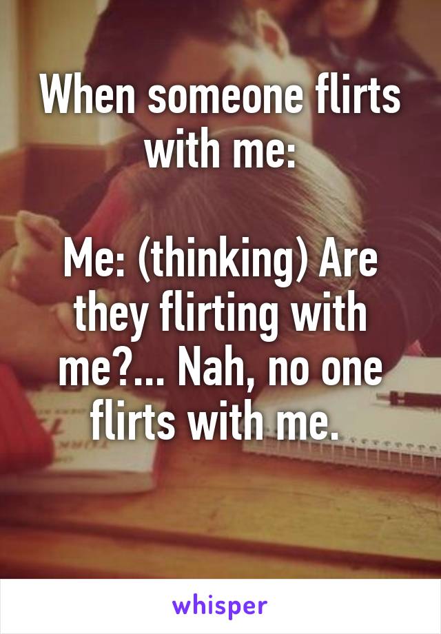 When someone flirts with me:

Me: (thinking) Are they flirting with me?... Nah, no one flirts with me. 

