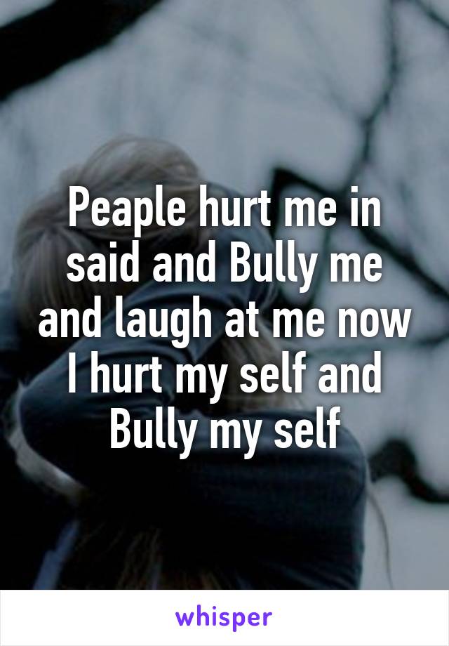 Peaple hurt me in said and Bully me and laugh at me now I hurt my self and Bully my self