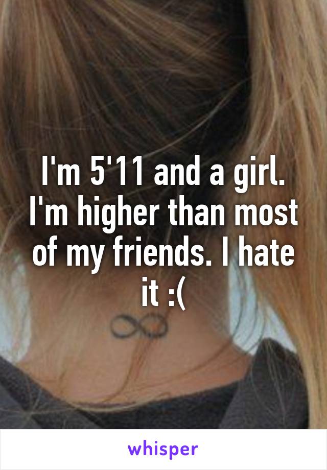 I'm 5'11 and a girl. I'm higher than most of my friends. I hate it :(