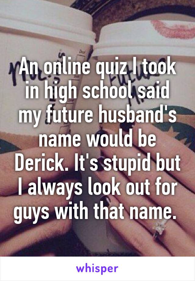 An online quiz I took in high school said my future husband's name would be Derick. It's stupid but I always look out for guys with that name. 