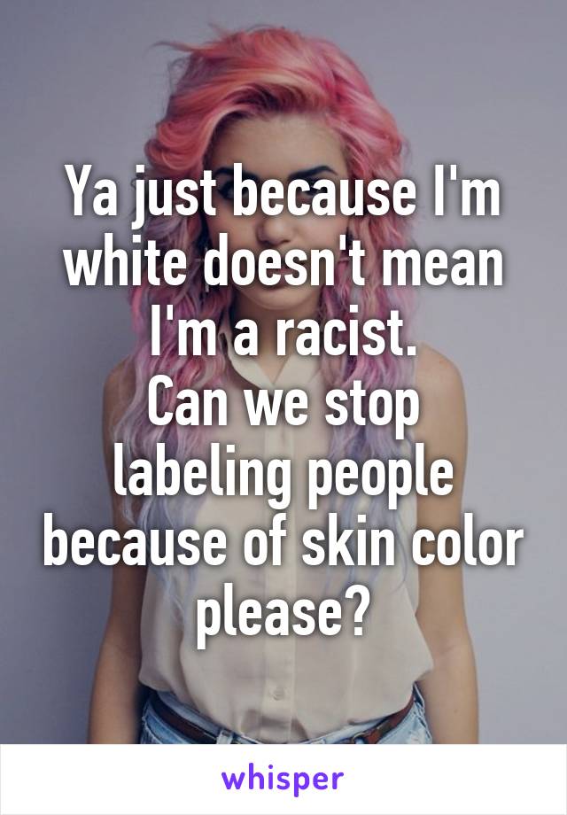 Ya just because I'm white doesn't mean I'm a racist.
Can we stop labeling people because of skin color please?