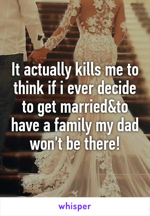 It actually kills me to think if i ever decide to get married&to have a family my dad won't be there!