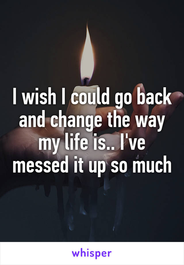 I wish I could go back and change the way my life is.. I've messed it up so much