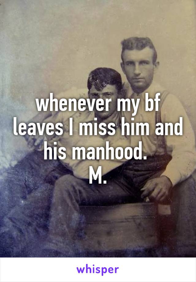 whenever my bf leaves I miss him and his manhood. 
M.