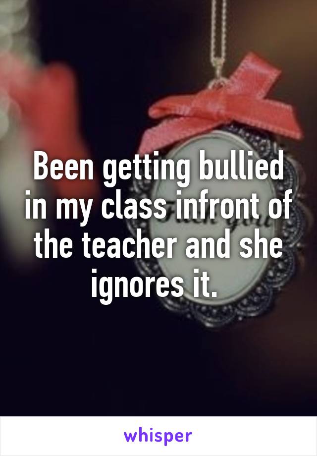 Been getting bullied in my class infront of the teacher and she ignores it. 