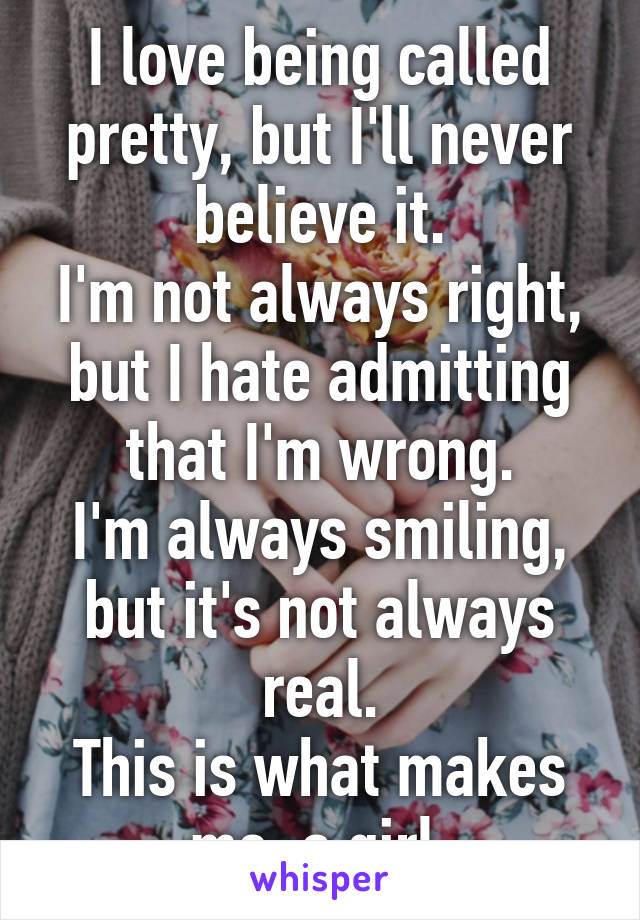 I love being called pretty, but I'll never believe it.
I'm not always right, but I hate admitting that I'm wrong.
I'm always smiling, but it's not always real.
This is what makes me, a girl.