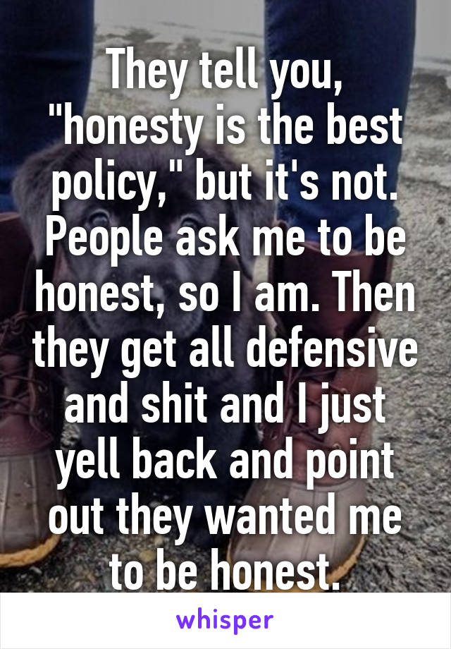 They tell you, "honesty is the best policy," but it's not. People ask me to be honest, so I am. Then they get all defensive and shit and I just yell back and point out they wanted me to be honest.