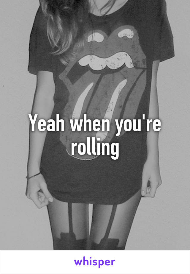 Yeah when you're rolling