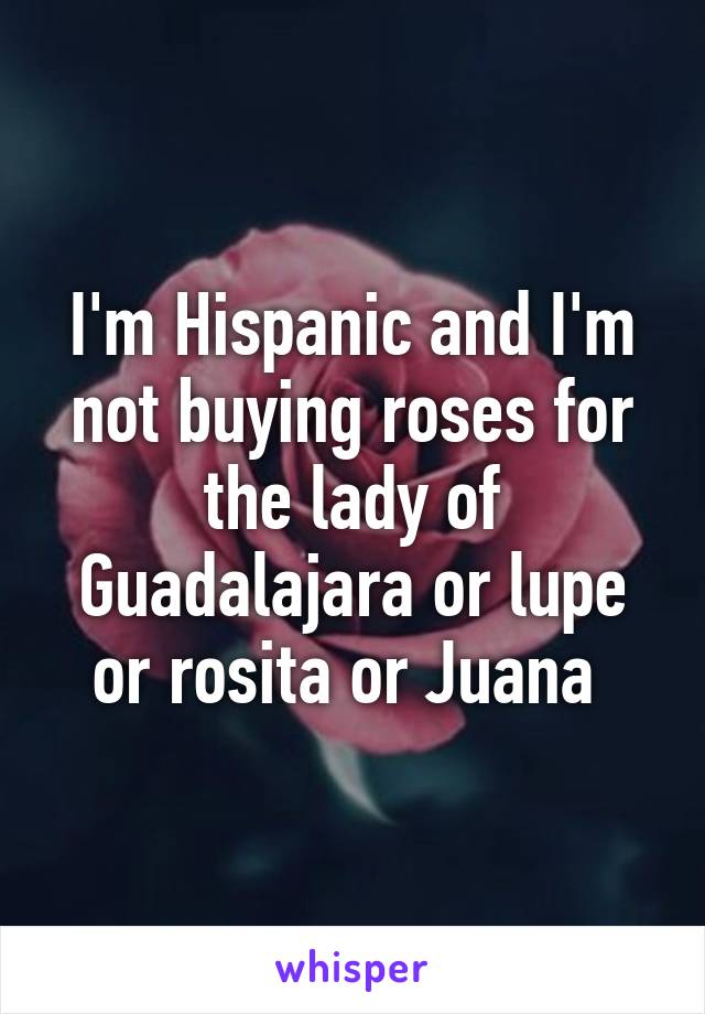 I'm Hispanic and I'm not buying roses for the lady of Guadalajara or lupe or rosita or Juana 