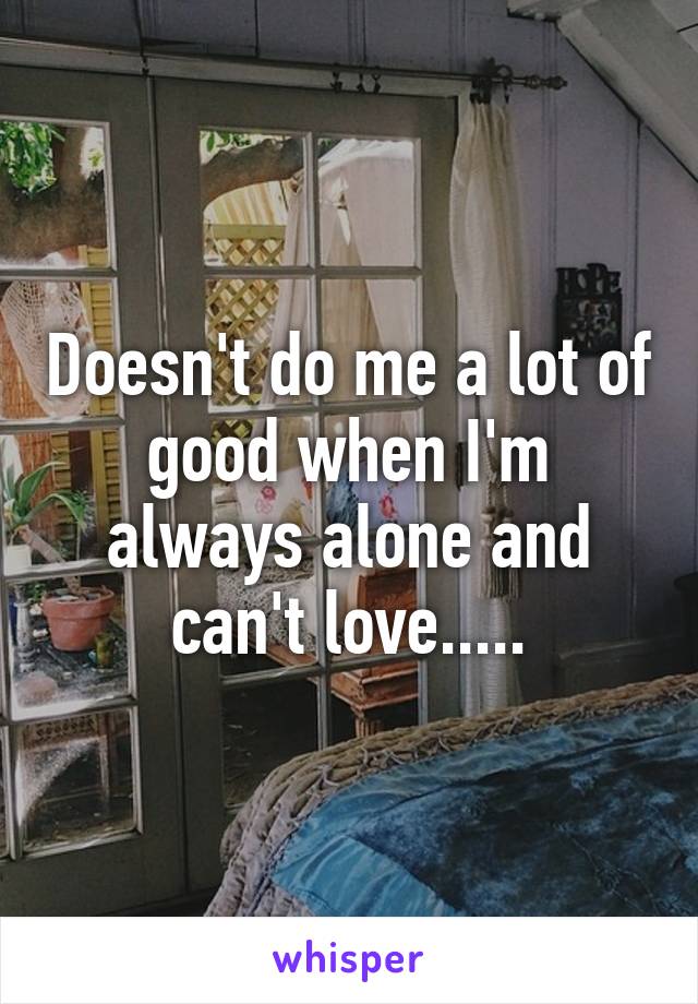 Doesn't do me a lot of good when I'm always alone and can't love.....