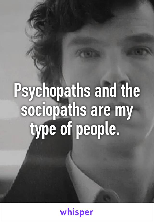 Psychopaths and the sociopaths are my type of people. 