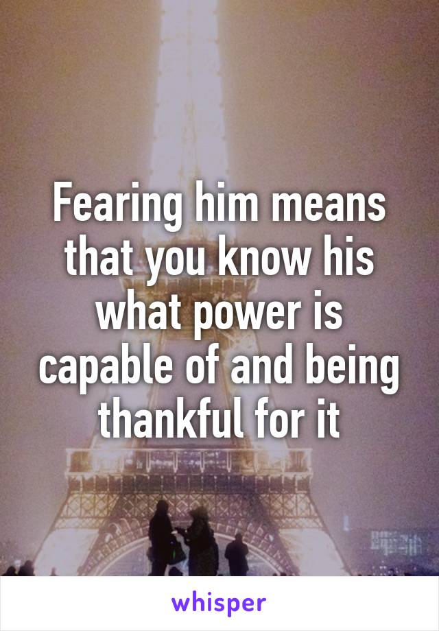 Fearing him means that you know his what power is capable of and being thankful for it