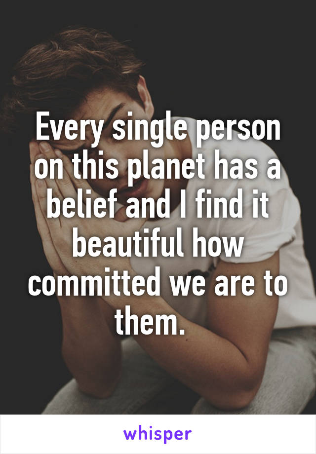 Every single person on this planet has a belief and I find it beautiful how committed we are to them.  