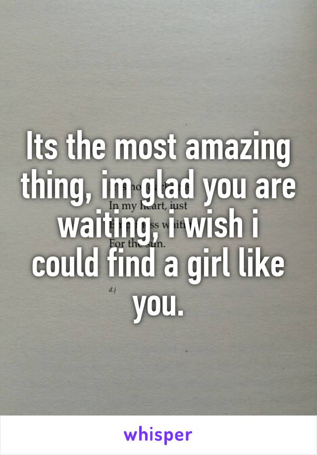 Its the most amazing thing, im glad you are waiting, i wish i could find a girl like you.