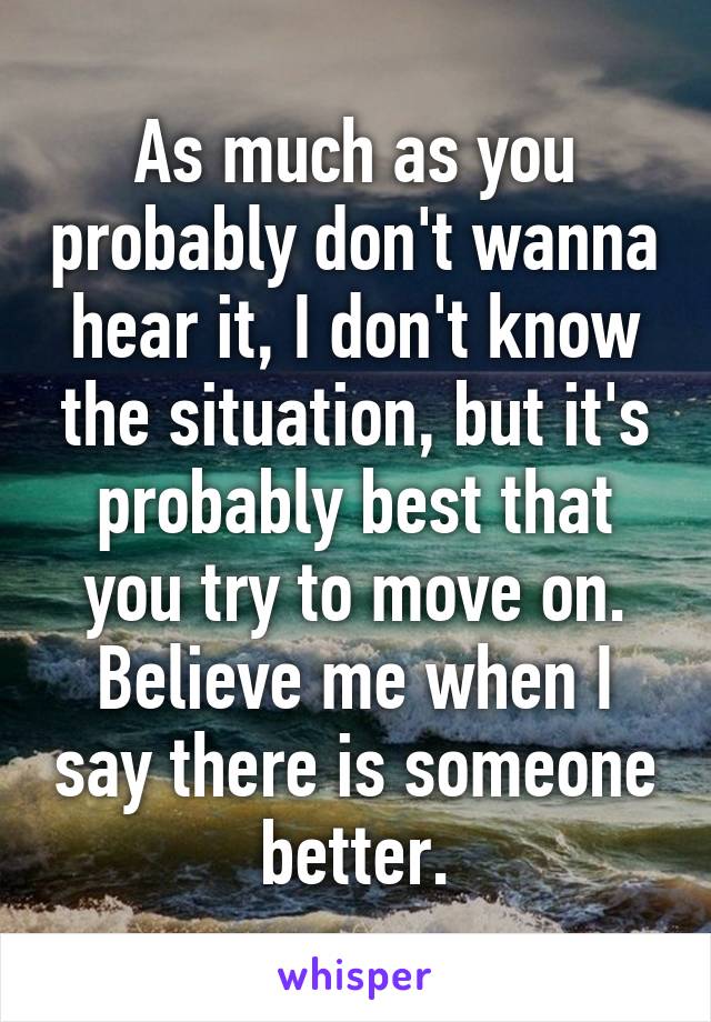 As much as you probably don't wanna hear it, I don't know the situation, but it's probably best that you try to move on. Believe me when I say there is someone better.