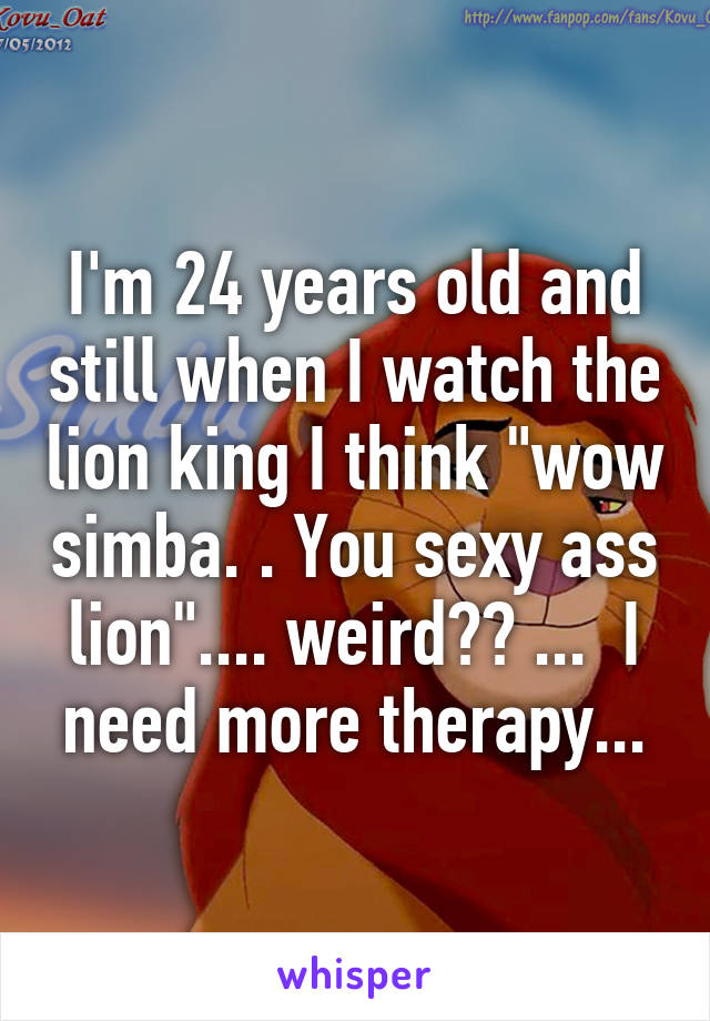 I'm 24 years old and still when I watch the lion king I think "wow simba. . You sexy ass lion".... weird?? ...  I need more therapy...