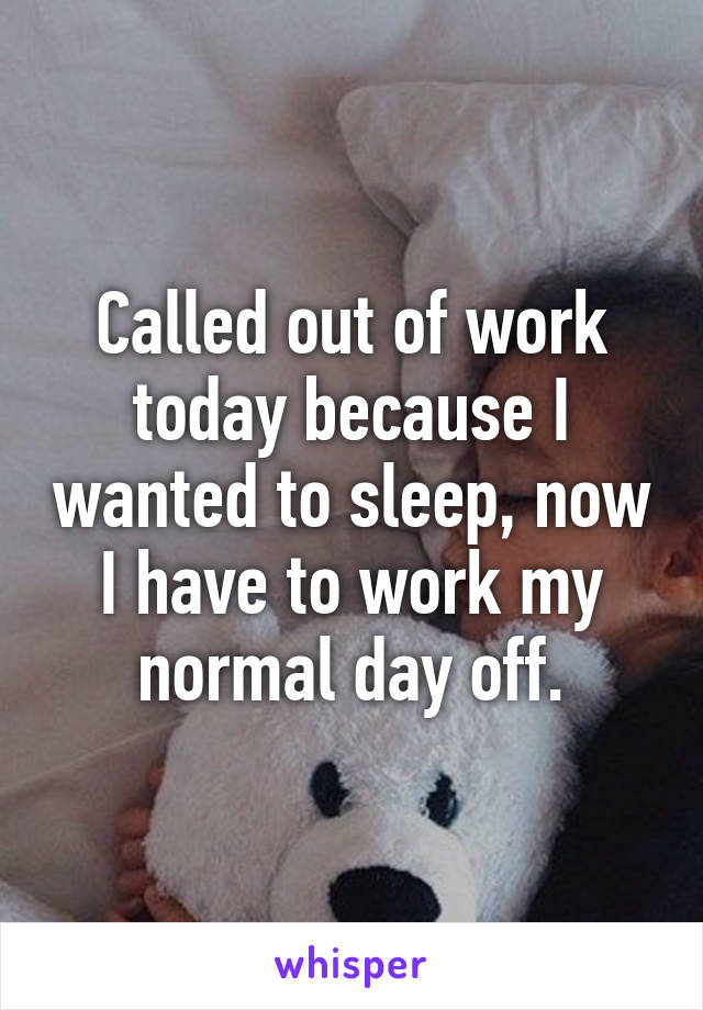 Called out of work today because I wanted to sleep, now I have to work my normal day off.