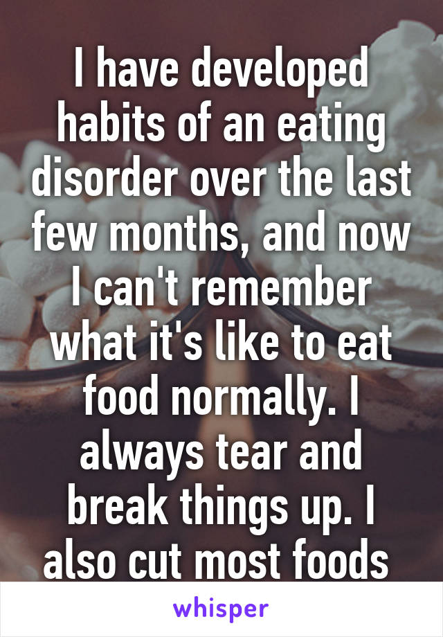 I have developed habits of an eating disorder over the last few months, and now I can't remember what it's like to eat food normally. I always tear and break things up. I also cut most foods 