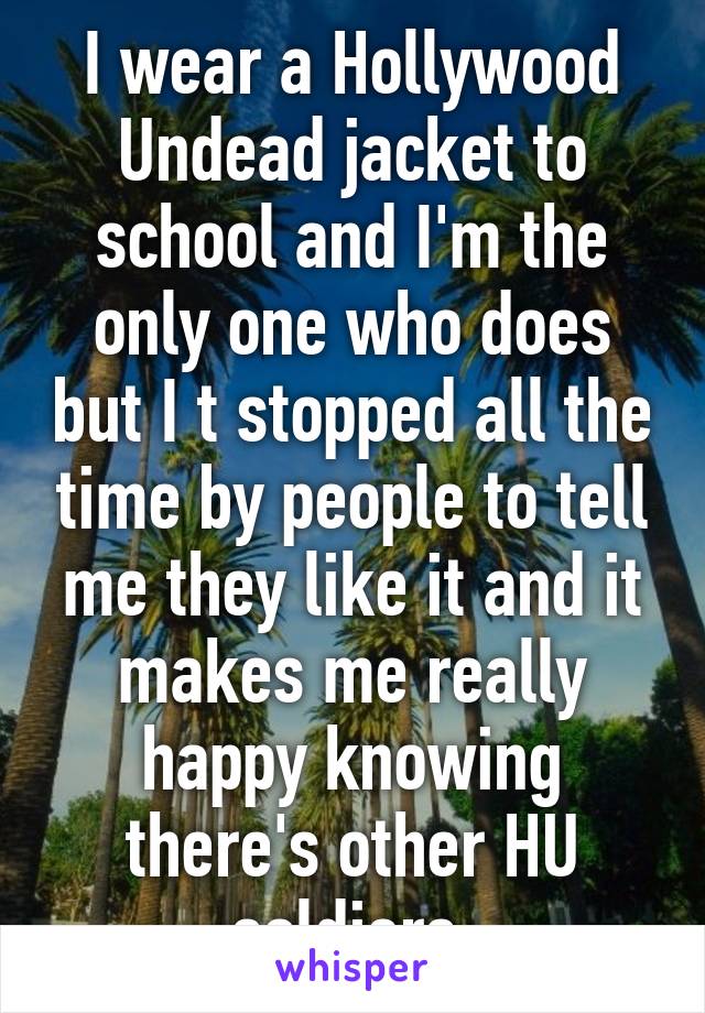 I wear a Hollywood Undead jacket to school and I'm the only one who does but I t stopped all the time by people to tell me they like it and it makes me really happy knowing there's other HU soldiers 