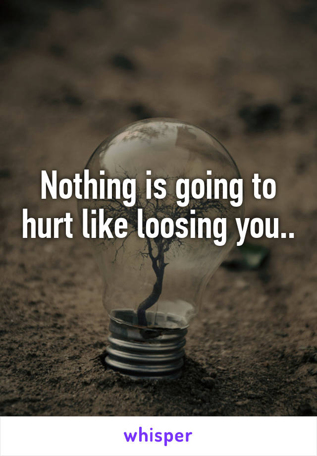 Nothing is going to hurt like loosing you.. 