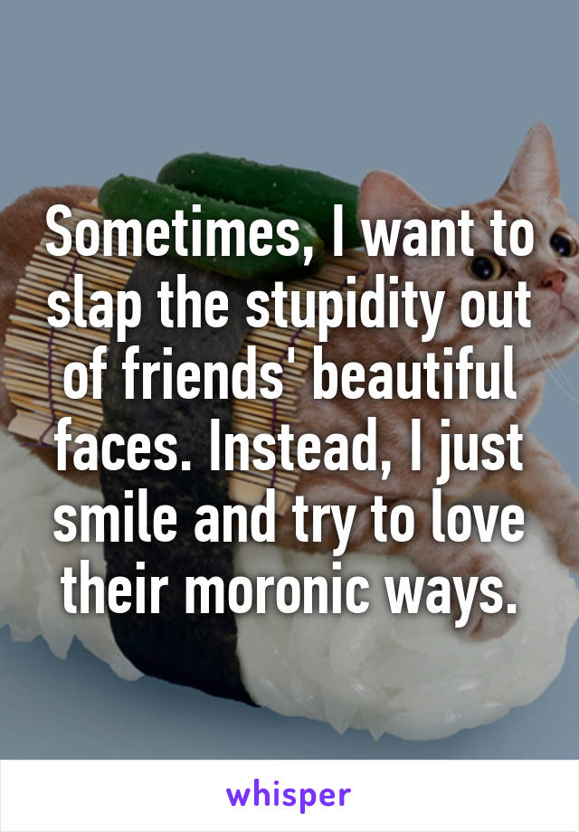 Sometimes, I want to slap the stupidity out of friends' beautiful faces. Instead, I just smile and try to love their moronic ways.