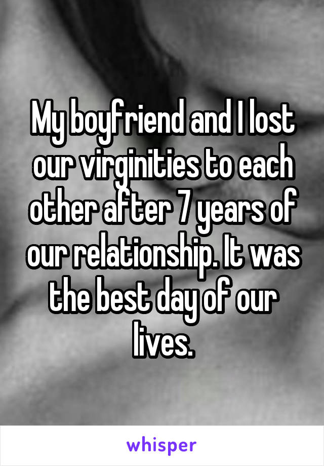 My boyfriend and I lost our virginities to each other after 7 years of our relationship. It was the best day of our lives.