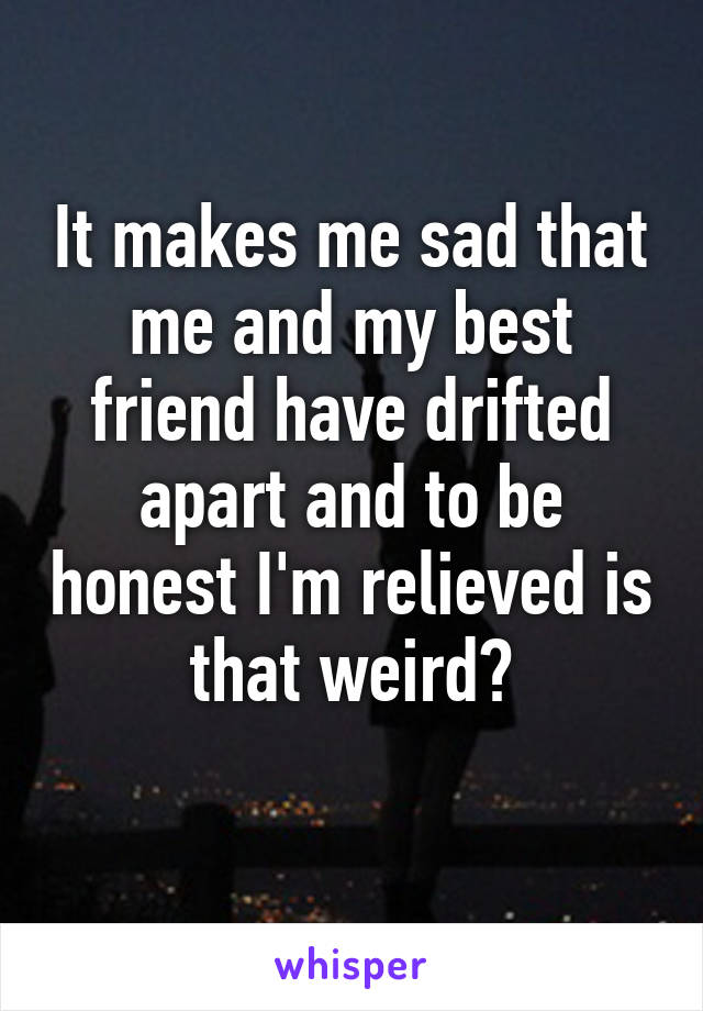 It makes me sad that me and my best friend have drifted apart and to be honest I'm relieved is that weird?
