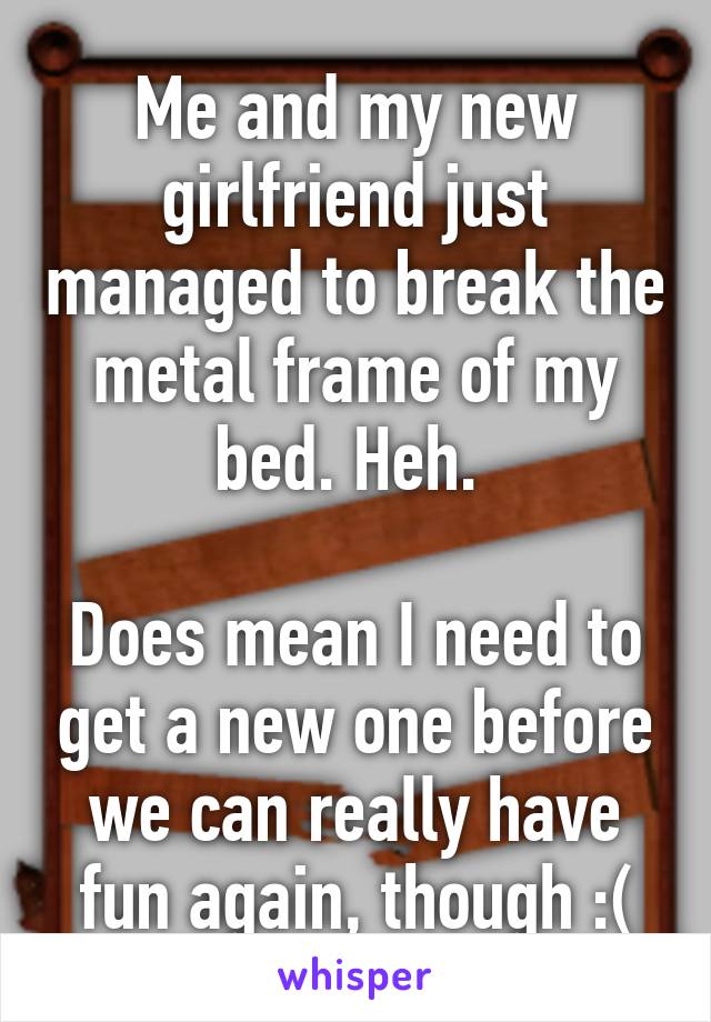 Me and my new girlfriend just managed to break the metal frame of my bed. Heh. 

Does mean I need to get a new one before we can really have fun again, though :(